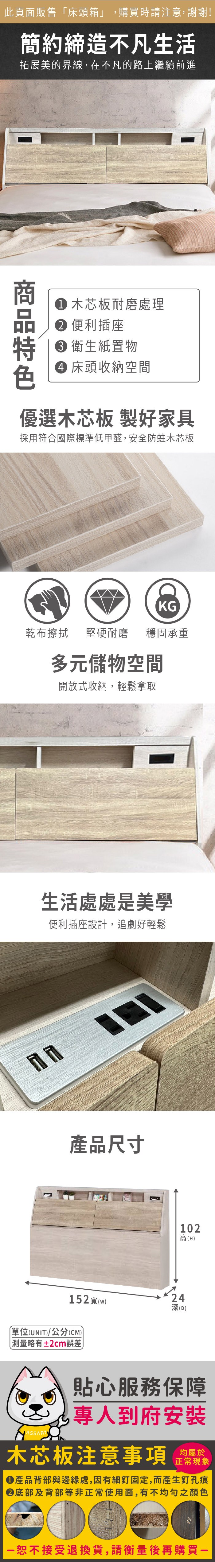 此頁面販售床頭箱」,購買時請注意,謝謝!簡約締造不凡生活拓展美的界線,在不凡的路上繼續前進 木芯板耐磨處理 便利插座 衛生紙置物 床頭收納空間優選木芯板 製好家具採用符合國際標準低甲醛,安全防蛀木芯板KG乾布擦拭堅硬耐磨穩固承重多元儲物空間開放式收納,輕鬆拿取生活處處是美學便利插座設計,追劇好輕鬆產品尺寸15(w)「單位(UNIT)/公分(CM))測量略有±2cm誤差102高(H)242深(D)貼心服務保障專人到府安裝木芯板注意事項均屬於正常現象產品背部與邊緣處,因有細釘固定,而產生釘孔痕底部及背部等非正常使用面,有不均勻之顏色恕不接受退換貨,請衡量後再購買一