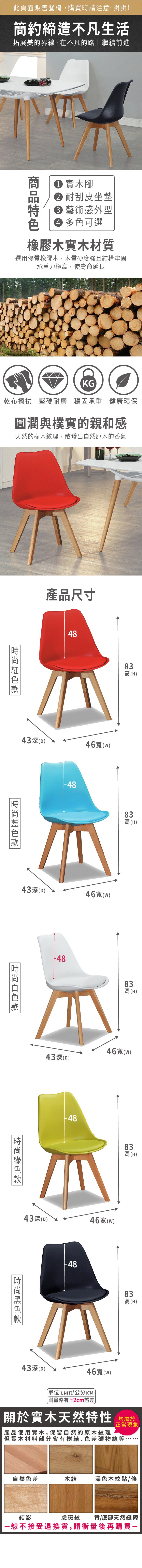 此頁面販售餐椅,購買時請注意,謝謝!簡約締造不凡生活拓展美的界線,在不凡的路上繼續前進 實木腳 耐刮皮坐墊 藝術感外型 多色可選橡膠木實木材質選用優質橡膠木,木質硬度強且構牢固承重力極,使壽命延長KG乾布擦拭 堅硬耐磨 穩固承重 健康環保圓潤與樸實的親和感天然的樹木紋理,散發出自然原木的香氣產品尺寸443(D)46()83 (H)43(D)46寬(w)48838高高(H)83高(H)46寬(w)43(D)4883高高(H)43深(D)46寬(w)-4883高(H)43深(D)46寬(w)單位(UNIT)/公分(CM)略有±2cm誤差關於實木天然特性 均產品使用實木,保留自然的原木紋理正常現象但實木材料部分會有樹結、色差礦物線等自然色差木結深色木紋點/條結影虎斑紋背/底部天然縫隙恕不接受退換貨,請衡量後再購買一