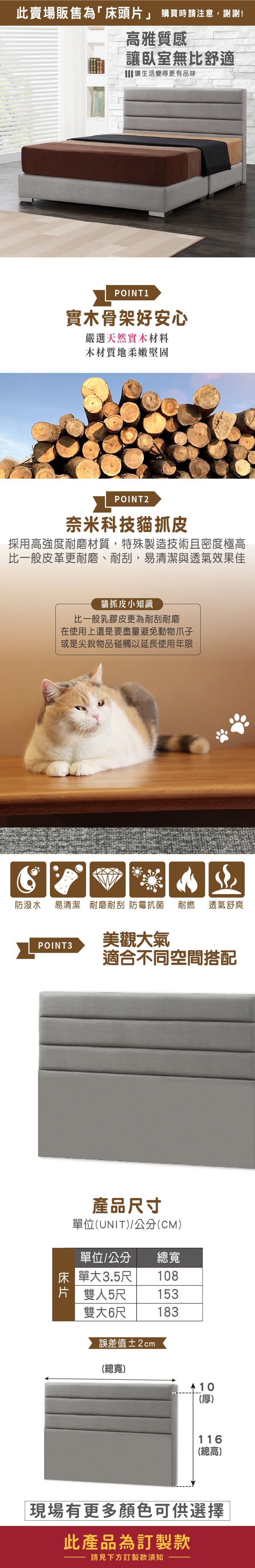 此賣場販售為「床頭」 購買時請注意,謝謝!高雅質感讓臥室無比舒適 讓生活變得更有品味POINT 1實木骨架好安心嚴選天然實木材料木材質地柔嫩堅固POINT2奈米科技貓抓皮採用高強度耐磨材質,特殊製造技術且密度極高比一般皮革更耐磨、耐刮,易清潔與透氣效果佳防潑水貓抓皮小知識比一般乳膠皮更為耐刮耐磨在使用上還是要盡量避免動物爪子或是尖銳物品碰觸以延長使用年限易清潔 耐磨耐刮 防霉抗菌耐燃 透氣舒爽POINT3美觀大氣適合不同空間搭配產品寸單位(UNIT)/公分(CM)單位/公分總寬床單大3.5尺108片 雙人5尺153雙大6尺183誤差值±2cm(總寬) 10(厚)116(總高)現場有更多顏色可供選擇此產品為訂製款請見下方訂製款須知