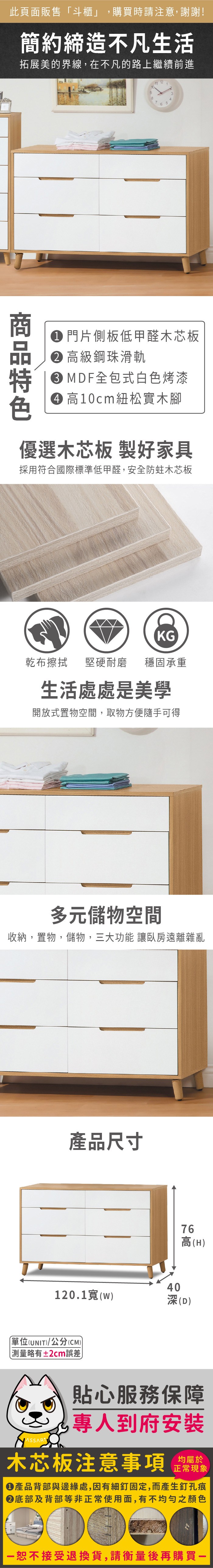 此頁面販售「斗櫃」,購買時請注意,謝謝!簡約締造不凡生活拓展美的界線,在不凡的路上繼續前進9811 12 13465 門片側板低甲醛木芯板 高級鋼珠滑軌 MDF全包式白色烤漆 高10cm紐松實木腳優選木芯板 製好家具採用符合國際標準低甲醛,安全防蛀木芯板KG乾布擦拭堅硬耐磨 穩固承重生活處處是美學開放式置物空間,取物方便隨手可得多元儲物空間收納,置物,儲物,三大功能 讓臥房遠離雜亂產品尺寸76高(H120.1(w)深(D)單位(UNIT)/公分(CM))略有±2cm誤差貼心服務保障專人到府安裝木芯板注意事項均屬於正常現象產品背部與邊緣處,因有細釘固定,而產生釘孔痕底部及背部等非正常使用面,有不均勻之顏色恕不接受退換貨,請衡量後再購買一