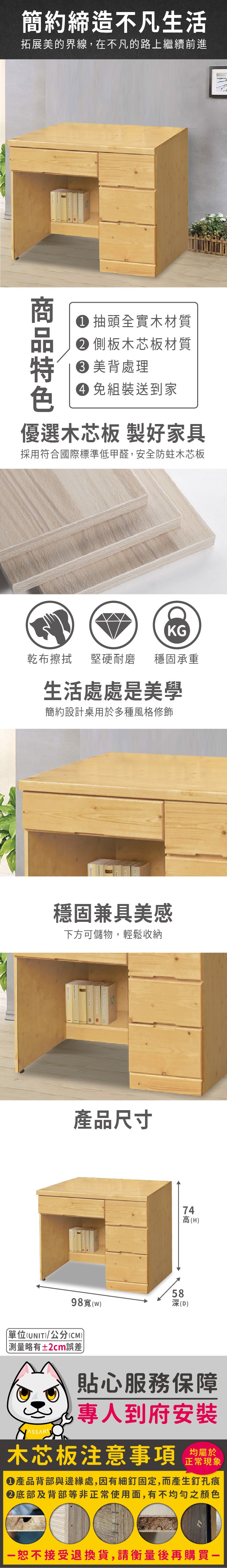簡約締造不凡生活拓展美的界線,在不凡的路上繼續前進 抽頭全實木材質 側板木芯板材質 美背處理 組裝送到家優選木芯板 製好家具採用符合國際標準低甲醛,安全防蛀木芯板KG乾布擦拭堅硬耐磨 穩固承重生活處處是美學簡約設計桌用於多種風格修飾穩固兼具美感下方可儲物,輕鬆收納產品尺寸98(w58(D74高(H)單位(UNIT)/公分(CM))略有±2cm誤差)貼心服務保障專人到府安裝木芯板注意事項均屬於正常現象產品背部與邊緣處,因有細釘固定,而產生釘孔痕底部及背部等非正常使用面,有不均勻之顏色恕不接受退換貨,請衡量後再購買一