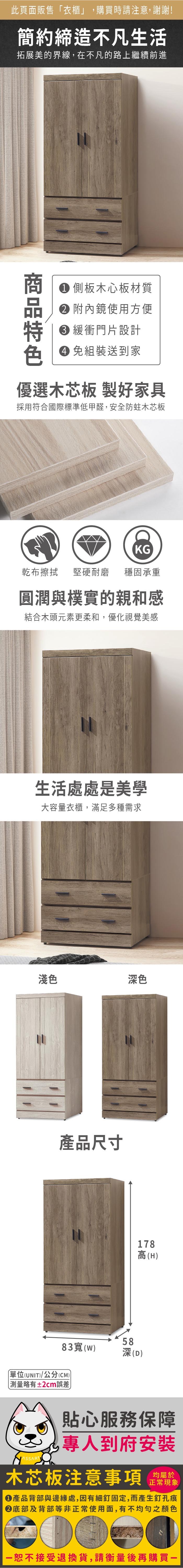 此頁面販售「衣櫃」,購買時請注意,謝謝!簡約締造不凡生活拓展美的界線,在不凡的路上繼續前進 側板木心板材質 內鏡使用方便 緩衝門片設計色 免組裝送到家優選木芯板 製好家具採用符合國際標準低甲醛,安全防蛀木芯板KG乾布擦拭 堅硬耐磨穩固承重圓潤與樸實的親和感結合木頭元素更柔和,優化視覺美感生活處處是美學大容量衣櫃,滿足多種需求淺色深色產品尺寸182高(H)5883()深(D)單位(UNIT)/公分(CM)測量略有±2cm誤差貼心服務保障專人到府安裝木芯板注意事項正常現象產品背部與邊緣處,因有細釘固定,而產生釘孔痕底部及背部等非正常使用面,有不均勻之顏色恕不接受退換貨,請衡量後再購買一