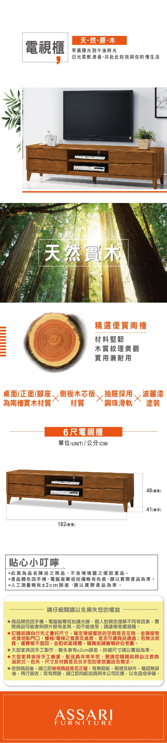 天然原木電視櫃早晨陽光到午後時光日光柔軟滑過,共赴此刻我與你的慢生活天然實木桌面/正面/腳座為南檜實木材質貼心小叮嚀精選優質南檜材料堅韌木質紋理美觀實用兼耐用側板木芯板抽屜採用、波麗漆材質 `鋼珠滑軌6尺電視櫃單位(UNIT)/公分(CM)塗裝182 (寬)48 (總高)41(總深)·此為品名陳述之商品,不含情境圖之擺設。·產品顏色手機、電腦螢幕或拍攝略有色差,請以實際產品為準。·人工測量略有±2cm誤差,請以實際產品為準。請仔細閱讀以免損失您的權益商品顏色因手機、電腦螢幕或拍攝光線,個人對顏色理解不同等因素,實際商品可能會與照片略有差異,如不能接受,請謹慎考慮選購。訂購前請自行先丈量好尺寸,確定預留擺放的空間是否足夠,並請留意收貨地點門口、樓梯/電梯之寬度及高度,是否可讓商品通過;若無法收貨,運費概不退回,並酌收處理費,購買前請審慎評估考量。大型家具因手工製作,難免會有±2cm誤差,詳細尺寸請以實品為準。大型家具皆採手工搬運,配送員非常辛苦,懇請您購買前務必注意商品款式、色系、尺寸及材質是否合乎您的家居擺設及需求。★收到商品後,請立即檢視商品是否正確、有無瑕疵、損壞及缺件,確認無誤後,再行簽收;若有問題,請立即向配送員與本公司反應,以免造成爭議。ASSARIFURNITURE