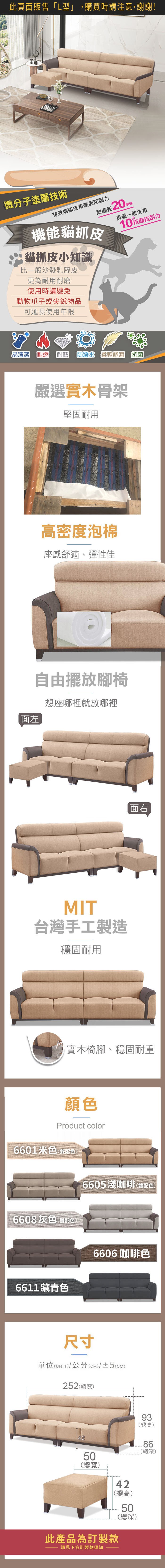微分子塗層技術有效皮革表面防護力耐磨耗20機能貓抓皮貓抓皮小知識比一般沙發乳膠皮更為耐用耐磨使用時請避免動物爪子或尖銳物品具備一般皮革10抗磨抗刮力可延長使用年限易清潔 耐燃耐磨 防潑水 柔軟舒適 抗菌嚴選實木骨架堅固耐用高密度泡棉座感舒適、彈性佳面左自由擺放腳椅想座哪裡就放哪裡MIT台灣手工製造穩固耐用面右實木椅腳、穩固耐重顏色Product color6601米色(雙配色)6605淺咖啡(雙配色)6608灰色(雙配色)6611藏青色6606咖啡色尺寸單位(UNIT)/公分(cm)/±2(CM)257(總寬)21860.5915420(總高)52408450(總寬)40(總高)50(總深)此產品為訂製款請見下方訂製款須知(總深)