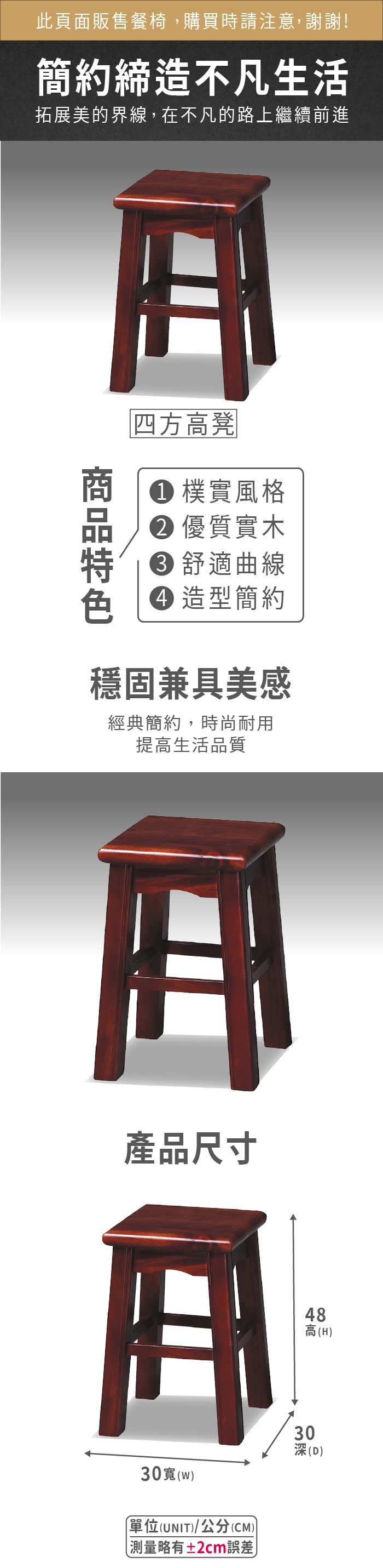 此頁面販售餐椅,購買時請注意,謝謝!簡約締造不凡生活拓展美的界線,在不凡的路上繼續前進四方高凳 樸實風格 優質實木 舒適曲線 造型簡約穩固兼具美感經典簡約,時尚耐用提高生活品質產品尺寸0(w單位(UNIT/公分(CM))略有±2cm誤差)48高(H)303深(D)