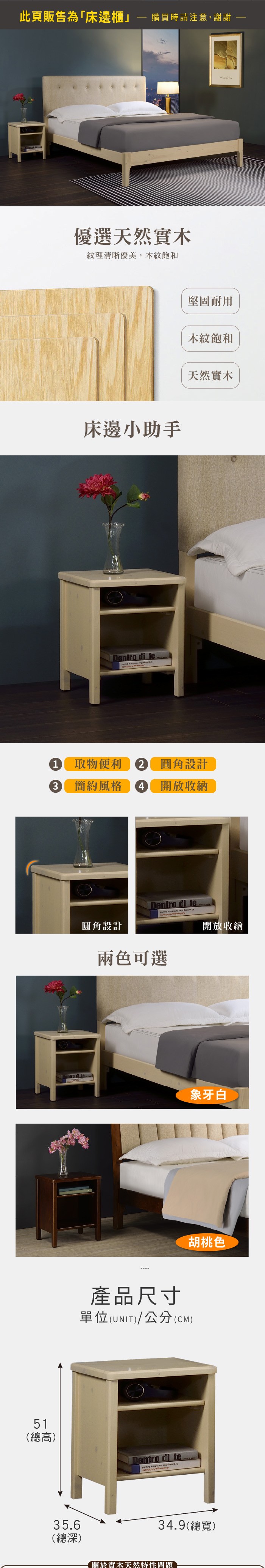 此頁販售為「床邊櫃購買時請注意,謝謝51(總高)優選天然實木紋理清晰優美,木紋飽和床邊小助手 di te 堅固耐用木紋飽和天然實木1 取物便利2 圓角設計3簡約風格4 開放收納Dentro di te35.6Dentro di te 圓角設計開放收納兩色可選產品尺寸單位(UNIT)/公分(CM)Dentro di te象牙白胡桃色34.9(總寬)(總深)關於實木天然特性問題