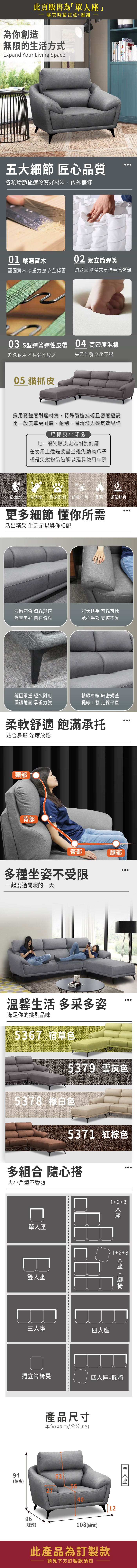 此頁販售為」為你創造購買時請注意謝謝無限的生活方式Expand Your Living Space五大細節 匠心品質各項環節甄選優質好材料,內外兼修0 嚴選實木0 獨立筒彈簧堅固實木 承重力強 安全穩固飽滿回彈 帶來更佳坐感體驗03 s型彈簧彈性皮帶04 高密度泡棉經久耐用 不易彈性疲乏完整包覆 久坐不累05 貓抓皮採用高強度耐磨材質,特殊製造技術且密度極高比一般皮革更耐磨耐刮,易清潔與透氣效果佳貓抓皮小知識比一般乳膠皮更為耐刮耐磨在使用上還是要盡量避免動物爪子或是尖銳物品碰觸以延長使用年限防潑水易清潔、耐磨耐刮,防霉抗菌耐燃 透氣舒爽更多細節 懂你所需活出精采 生活足以與你相配寬敞深 倚靠舒適靜享美好 自在倚靠寬大扶手 可靠可枕承托手部 支撐不累穩固承重 經久耐用精緻車線 細密規整保護地面 承重力強縫線工藝 走線平直柔軟舒適 飽滿承托貼合身形 深度放鬆頸部背部臀部腿部多種坐姿不受限一起度過閒暇的一天溫馨生活 多采多姿滿足你的挑剔品味5367 宿草色5379 灰色5378 白色537 紅棕色多組合 隨心搭大小戶型不受限13座單座雙人座三人座四人座123 人座 +獨立筒椅凳四人座+腳椅94(總高)產品尺寸單位(UNIT)/公分(CM)634096(總深)108(總寬)12此產品為訂製款請見下方訂製款須知「單人座