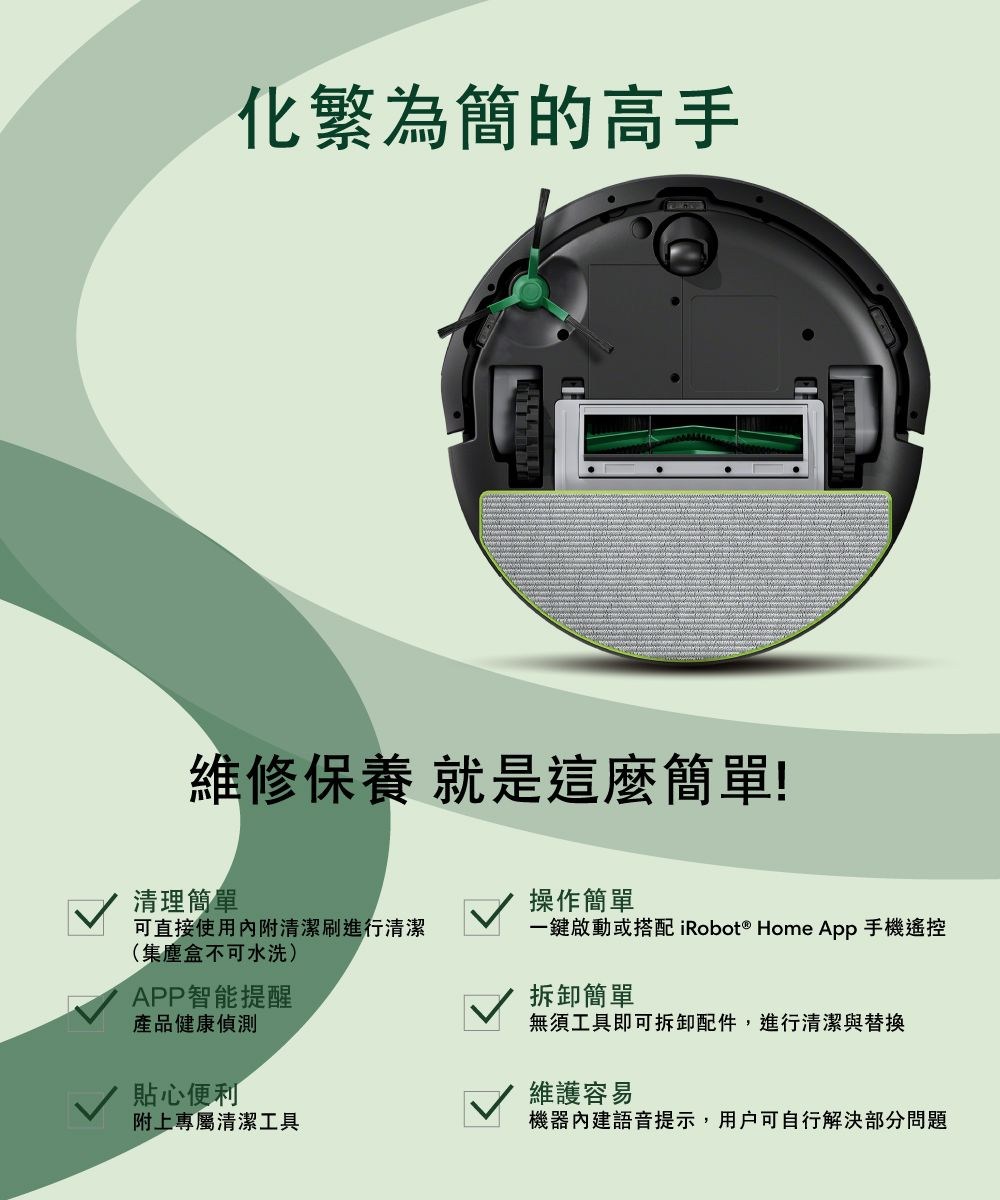 化繁為簡的高手維修保養 就是這麼簡單!清理簡單操作簡單可直接使用內附清潔刷進行清潔一鍵啟動或搭配 iRobot ® Home App手機遙控(集塵盒不可水洗)APP智能提醒產品健康偵測貼心便利拆卸簡單無須工具即可拆卸配件,進行清潔與替換維護容易附上專屬清潔工具機器內建語音提示,用戶可自行解決部分問題