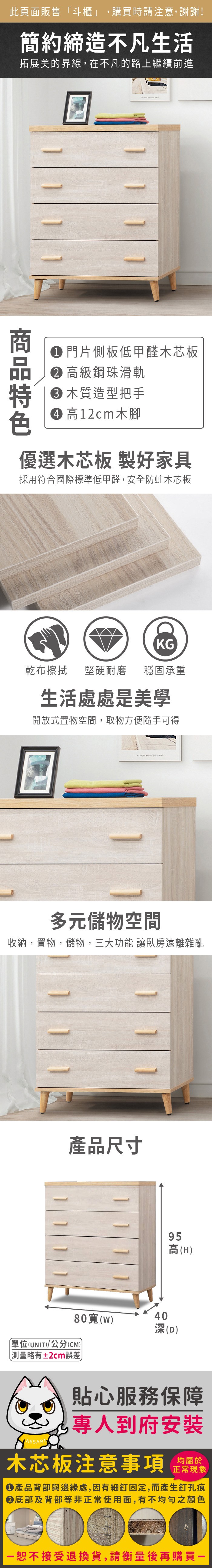 此頁面販售斗櫃」,購買時請注意,謝謝!簡約締造不凡生活拓展美的界線,在不凡的路上繼續前進 門片側板低甲醛木芯板 高級鋼珠滑軌 木質造型把手 高12cm木腳優選木芯板 製好家具採用符合國際標準低甲醛,安全防蛀木芯板KG乾布擦拭堅硬耐磨 穩固承重生活處處是美學開放式置物空間,取物方便隨手可得 多元儲物空間收納,置物,儲物,三大功能 讓臥房遠離雜亂產品尺寸80(40深(D)單位(UNIT)/公分(CM))測量略有±2cm誤差95高(H)貼心服務保障專人到府安裝木芯板注意事項正常現象產品背部與邊緣處,因有細釘固定,而產生釘孔痕底部及背部等非正常使用面,有不均勻之顏色「恕不接受退換貨,請衡量後再購買