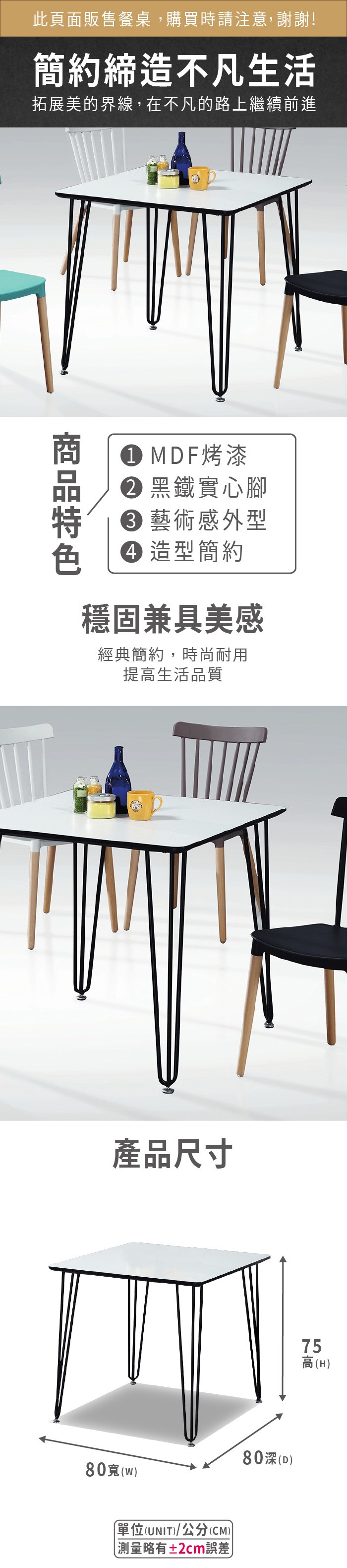 此頁面販售餐桌,購買時請注意,謝謝!簡約締造不凡生活拓展美的界線,在不凡的路上繼續前進 MDF烤漆 黑鐵實心腳藝術感外型 造型簡約穩固兼具美感經典簡約,時尚耐用提高生活品質產品尺寸80)單位(UNIT)/公分(CM))略有±2cm誤差80深(D)75高(H)