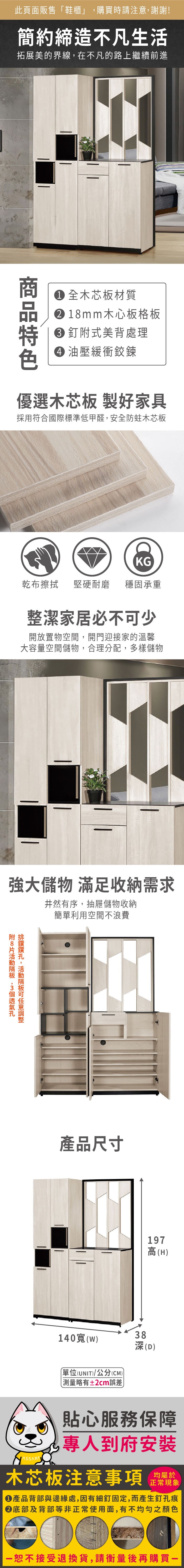 此頁面販售鞋櫃」購買時請注意,謝謝!簡約締造不凡生活拓展美的界線,在不凡的路上繼續前進 全木芯板材質1mm木心板格板釘式美背處理 油壓緩衝鉸鍊優選木芯板 製好家具採用符合國際標準低甲醛,安全防蛀木芯板KG乾布擦拭堅硬耐磨 穩固承重整潔家居必不少開放置物空間,開門迎接家的溫馨大容量空間儲物,合理分配,多樣儲物強大儲物 滿足收納需求井然有序,抽屜儲物收納簡單利用空間不浪費附8 ,可產品尺寸197高(H140()(UNIT)/公分(CM))略有±2cm誤差38深(D)貼心服務保障專人到府安裝木芯板注意事項均屬於正常現象產品背部與邊緣處,因有細釘固定,而產生釘孔痕底部及背部等非正常使用面,有不均勻之顏色「接受退換貨,請衡量後再購買