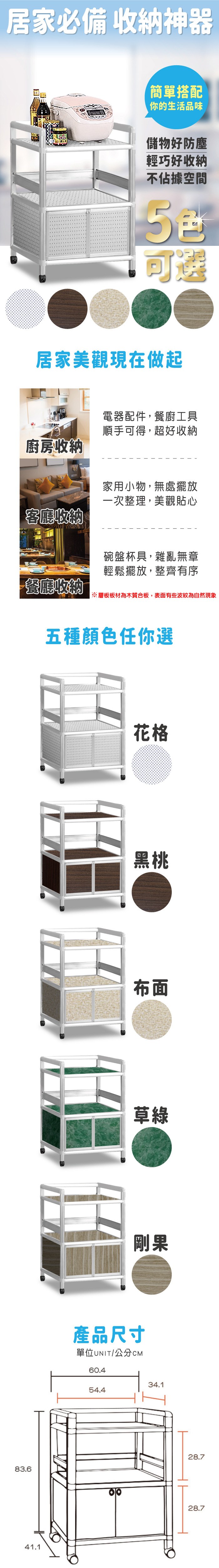 83.641.1居家必備 收納神器簡單搭配你的生活品味儲物好防塵輕巧好收納不佔據空間可選居家美觀現在做起廚房收納客廳收納電器配件,餐廚工具順手可得,超好收納家用小物,無處擺放一次整理,美觀貼心碗盤杯具,雜亂無章輕鬆擺放,整齊有序餐廳收納※層板板材為木質合板,表面有些波紋為自然現象五種顏色任你選花格黑桃布面草綠剛果產品尺寸單位UNIT/公分CM60.454.434.128.728.7