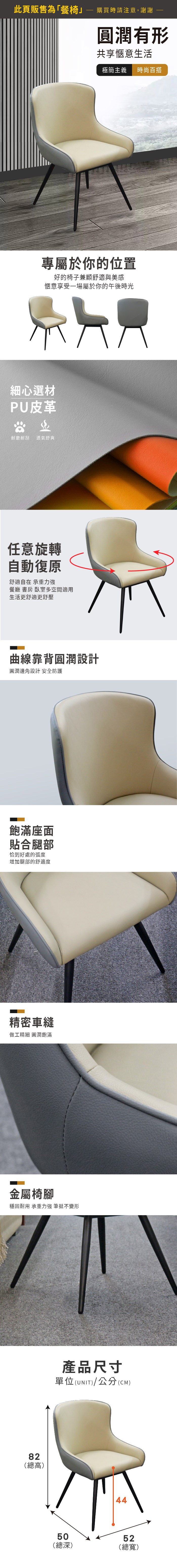 此頁販售為「餐椅購買時請注意,謝謝圓潤有形共享愜意生活極簡主義時百搭專屬於你的位置好的椅子兼顧舒適與美感愜意享受一場屬於你的午後時光細心選材PU皮革尚耐磨耐刮透氣舒爽任意旋轉自動復原舒適自在 承重力強餐廳 書房 臥室多空間適用生活更舒適更舒壓曲線靠背圓潤設計圓潤邊角設計 安全防護飽滿座面貼合腿部恰到好處的弧度增加腿部的舒適度精密車縫做工精細 圓潤飽滿金屬椅腳穩固耐用 承重力強 筆挺不變形82(總高)產品尺寸單位(UNIT)/公分(CM)4450(總深)52(總寬)