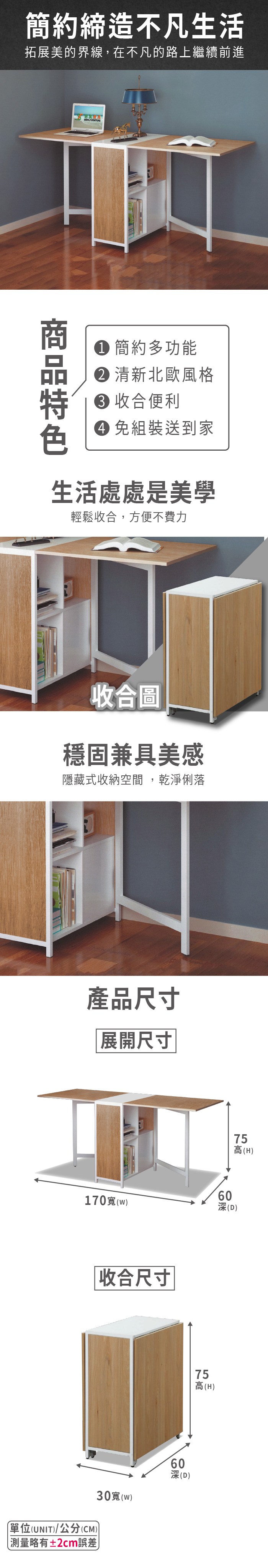簡約締造不凡生活拓展美的界線,在不凡的路上繼續前進簡約多功能 清新北歐風格 收合便利 組裝送到家生活處處是美學輕鬆收合,方便不費力收合圖穩固兼具美感隱藏式收納空間,乾淨俐落產品尺寸展開尺寸170(w)收合尺寸(UNIT)/公分(CM))測量略有±2cm誤差30(w)(H)60深(D)高(H)75 高60深(D)