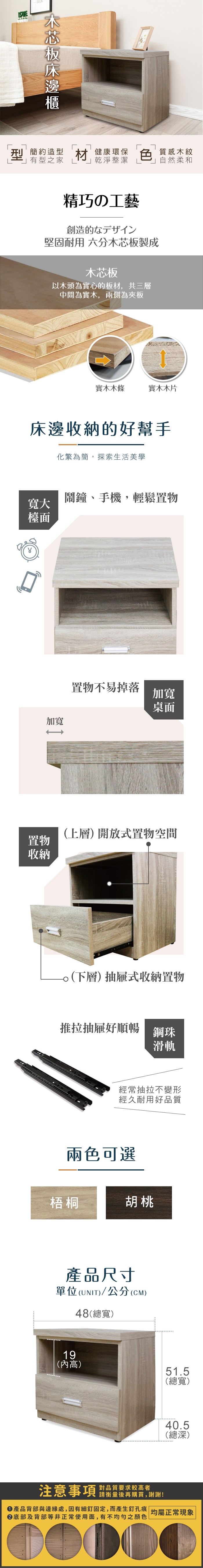 刑 簡約造型材健康環保有型之家 乾淨整潔色質感木紋自然柔和精巧の工藝創造的なデザイン堅固耐用 六分木芯板製成木芯板以木頭為實心的板材,共三層中間為實木,兩側為夾板實木木條實木木片床邊收納的好幫手化繁為簡,探索生活美學鬧鐘、手機,輕鬆置物寬大檯面加寬置物收納置物不易掉落加寬桌面(上層) 開放式置物空間(下層)抽屜式收納置物推拉抽屜好順暢鋼珠滑軌經常抽拉不變形經久耐用好品質兩色可選梧桐胡桃產品尺寸單位(UNIT)/公分(CM)48(總寬)19(高)51.5(總寬)40.5(總深)注意事項 品質要求较高者請衡量後再購買,謝謝!產品背部與邊緣處,因有細釘固定,而產生釘孔痕| 均屬正常現象底部及背部等非正常使用面,有不均勻之顏色