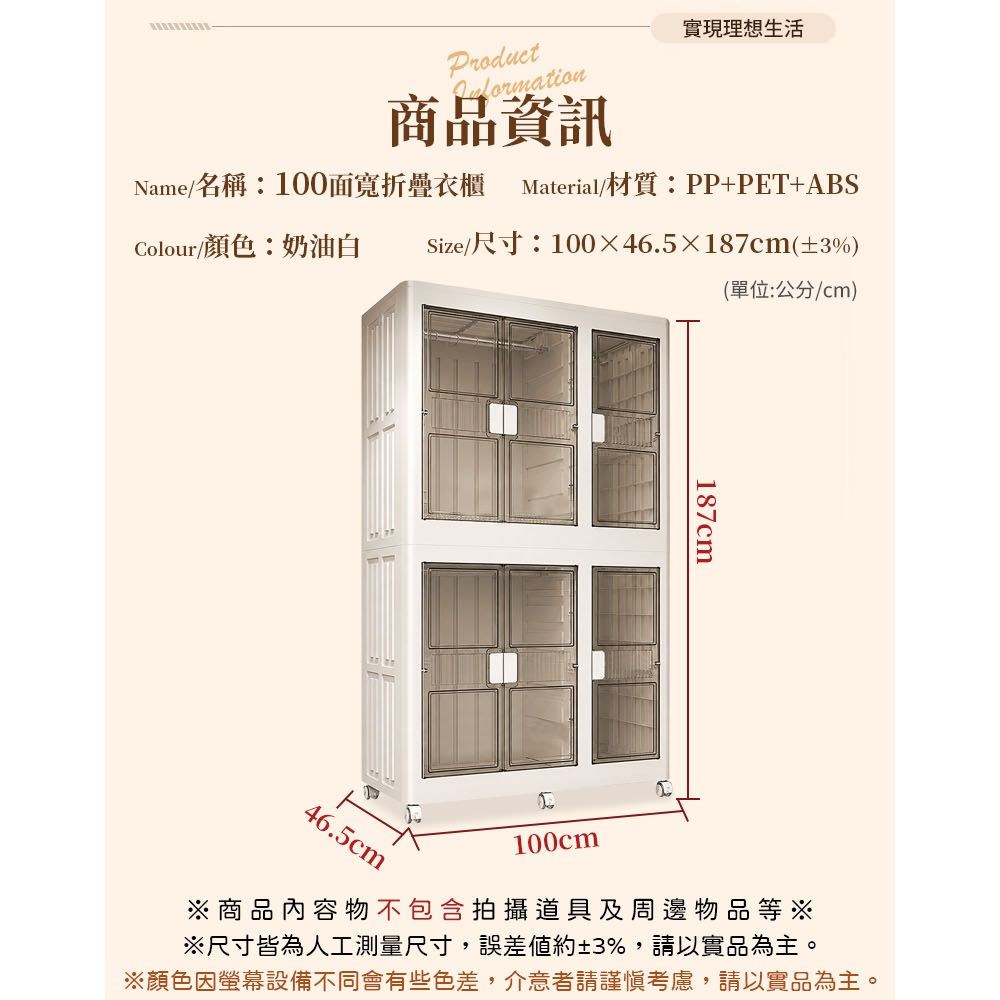 Product商品資訊實現理想生活Name名稱:100面寬折疊衣櫃 Material/材質:PP+PET+ABSColour/顏色:奶油白Size/尺寸:10046.5187cm(±3%)(單位:公分/cm)187cm46.5cm100cm※商品內容物不包含拍攝道具及周邊物品等※※尺寸皆為人工測量尺寸,誤差約±3%,請以實品為主。※顏色因螢幕設備不同會有些色差,介意者請謹慎考慮,請以實品為主。