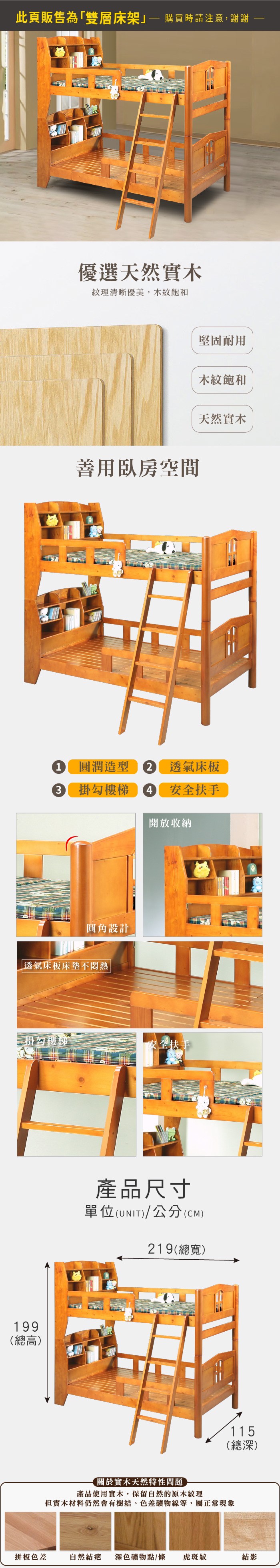 此頁販售為「雙層床架 購買時請注意,謝謝優選天然實木紋理清晰優美,木紋飽和善用臥房空間堅固耐用木紋飽和天然實木1 圓潤造型 透氣床板3掛勾樓梯4 安全扶手開放收納圓角設計 透氣床板床墊不掛勾樓梯安全扶手199(總高)產品尺寸單位(UNIT)/公分(CM)219(總寬)115(總深)關於實木天然特性問題產品使用實木,保留自然的原木紋理但實木材料仍然會有樹結、色差礦物線等,屬正常現象拼板色差自然結疤 深色礦物點/條虎斑紋結影