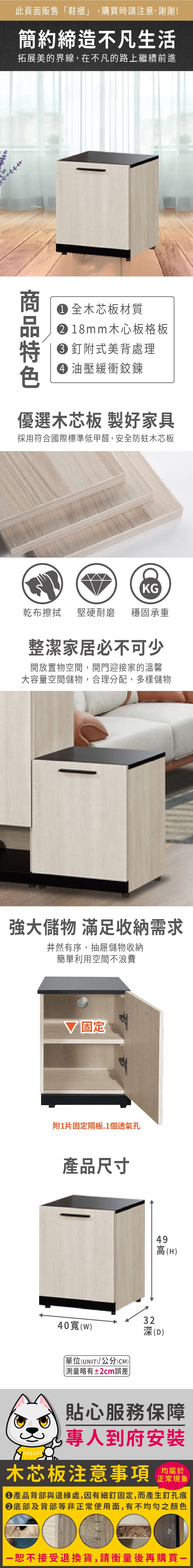 此頁面販售「鞋櫃」,購買時請注意,謝謝!簡約締造不凡生活拓展美的界線,在不凡的路上繼續前進 全木芯板材質18mm木心板格板釘附式美背處理 油壓緩衝鉸鍊優選木芯板 製好家具採用符合國際標準低甲醛,安全防蛀木芯板KG乾布堅硬耐磨 穩固承重整潔家居必不可少開放置物空間,開門迎接家的溫馨大容量空間儲物,合理分配,多樣儲物強大儲物 滿足收納需求井然有序,抽屜儲物收納簡單利用空間不浪費固定附1片固定隔板.1個透氣孔產品尺寸49高(H)3240()(D)單位(UNIT)/公分(CM) 測量略有±2cm誤差貼心服務保障專人到府安裝木芯板注意事項均屬於正常現象產品背部與邊緣處,因有細釘固定,而產生釘孔痕底部及背部等非正常使用面,有不均勻之顏色恕不接受退換貨,請衡量後再購買一