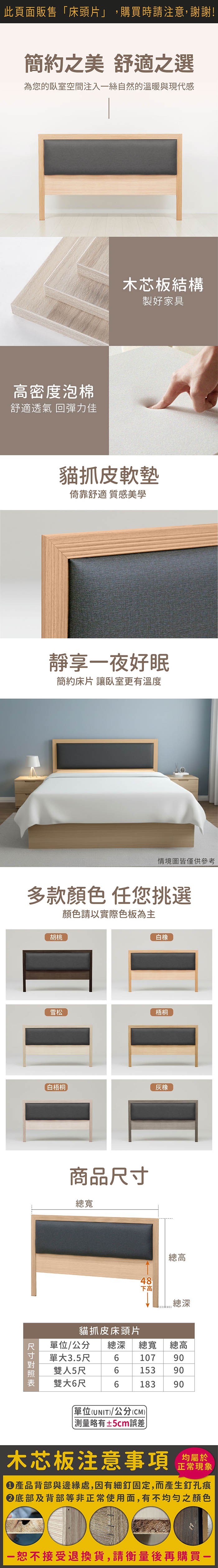 此頁面販售「床頭片」,購買時請注意,謝謝!簡約之美 舒適之選為您的臥室空間注入絲自然的溫暖與現代感高密度泡棉舒適透氣 回彈力佳木芯板結構製好家具貓抓皮軟墊倚靠舒適 質感美學靜享一夜好眠簡約床片 讓臥室更有溫度情境圖皆僅供參考多款顏色任您挑選顏色請以實際色板為主胡桃白橡雪松梧桐白梧桐橡商品尺寸總寬總高48下高總深貓抓皮床頭片單位/公分 總深總寬總高單大3.5尺10790雙人5尺6153 90雙大6尺618390單位(UNIT)/公分(CM))±5cm誤差木芯板注意事項均屬於正常現象產品背部與邊緣處,因有細釘固定,而產生釘孔痕底部及背部等非正常使用面,有不均勻之顏色一恕不接受退換貨,請衡量後再購買一