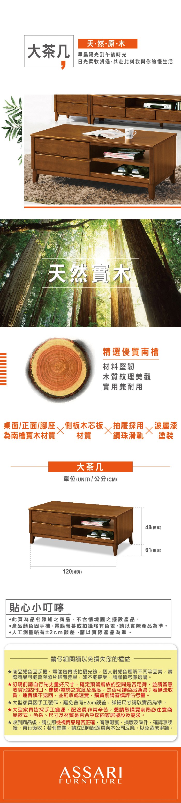 天然原木大茶几早晨陽光到午後時光日光柔軟滑過共赴此刻我與你的慢生活天然實木精選優質南檜材料堅韌木質紋理美觀實用兼耐用桌面/正面/腳座 側板木芯板為南檜實木材質材質大茶几抽屜採用 ,波麗漆`鋼珠滑軌 塗裝單位(UNIT)/公分(CM)貼心小叮嚀120(總寬)48(總高)61(總深)此為品名陳述之商品,不含情境圖之擺設。·產品顏色手機、電腦螢幕或拍攝略有色差,請以實際產品為準。·人工測量略有±2cm誤差,請以實際產品為準。請仔細閱讀以免損失您的權益商品顏色因手機、電腦螢幕或拍攝光線,個人對顏色理解不同等因素,實際商品可能會與照片略有差異,如不能接受,請謹慎考慮選購。訂購前請自行先丈量好尺寸,確定預留擺放的空間是否足夠,並請留意收貨地點門口、樓梯/電梯之寬度及高度,是否可讓商品通過;若無法收貨,運費概不退回,並酌收處理費,購買前請審慎評估考量。大型家具因手工製作,難免會有±2cm誤差,詳細尺寸請以實品為準。大型家具皆採手工搬運,配送員非常辛苦,懇請您購買前務必注意商品款式、色系、尺寸及材質是否合乎您的家居擺設及需求。★收到商品後,請立即檢視商品是否正確、有無瑕疵、損壞及缺件,確認無誤後,再行簽收;若有問題,請立即向配送員與本公司反應,以免造成爭議。ASSARIFURNITURE