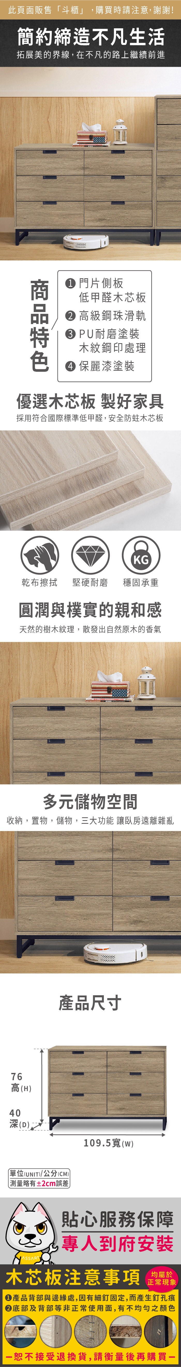 此頁面販售「斗櫃」,購買時請注意,謝謝!簡約締造不凡生活拓展美的界線,在不凡的路上繼續前進 片側板低甲醛木芯板 高級鋼珠滑軌PU耐磨塗裝木紋鋼印處理 保麗漆塗裝優選木芯板 製好家具採用符合國際標準低甲醛,安全防蛀木芯板KG乾布擦拭堅硬耐磨 穩固承重圓潤與樸實的親和感天然的樹木紋理,散發出自然原木的香氣多元儲物空間收納,置物,儲物,三大功能 讓臥房遠離雜亂76高(H)40(D)產品尺寸單位(UNIT)/公分(CM))略有±2cm誤差109.5寬(w)貼心服務保障專人到府安裝木芯板注意事項 正常現象產品背部與邊緣處,因有細釘固定,而產生釘孔痕底部及背部等非正常使用面,有不均勻之顏色恕不接受退換貨,請衡量後再購買