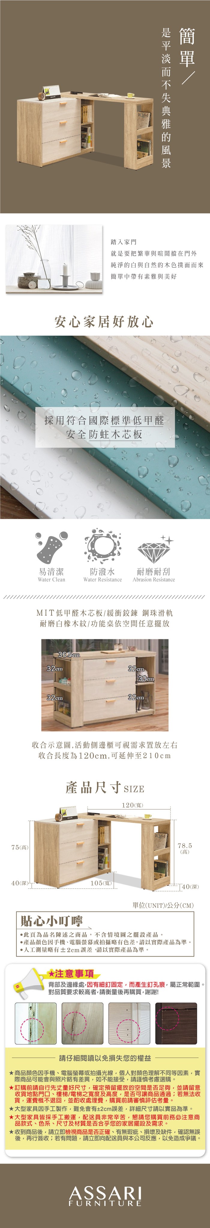 踏入家門就是要把繁華與喧鬧擋在門外純淨的白與自然的木色撲面而來簡單中帶有素雅與美好安心家居好放心採用符合國際標準低甲醛安全防蛀木芯板易清潔防潑水耐磨耐刮Water CleanWater ResistanceAbrasion ResistanceMIT低甲醛木芯板緩衝鉸鍊 鋼珠滑軌耐磨白橡木紋/功能桌依空間任意擺放36.5cm32cm32cm32cm32cm收合示意圖活動側邊櫃可視需求置放左右收合長度為120cm,可延伸至210cm產品尺寸SIZE75(高40(深)105(寬)120(寬)78.5(高)40(深)單位(UNIT)/公分(CM)貼心小叮嚀此頁為品名陳述之商品,不含情境圖之擺設產品。產品顏色手機、電腦螢幕或拍攝略有色差,請以實際產品為準。人工測量略有±2cm,請以實際產品為準。*注意事項 >背部及邊緣處,因有細釘固定,而產生釘孔痕,屬正常範圍。對品質要求較高者,請衡量再購買,謝謝!請仔細閱讀以免損失您的權益商品顏色因手機、電腦螢幕或拍攝光線,個人對顏色理解不同等因素,實際商品可能會與照片略有差異,如不能接受,請謹慎考慮選購。訂購前請自行先丈量好尺寸,確定預留擺放的空間是否足夠,並請留意收貨地點門口、樓梯/電梯之寬度及高度,是否可讓商品通過若無法收貨,運費概不退回,並酌收處理費,購買前請審慎評估考量。大型家具因手工製作,難免會有±2cm誤差,詳細尺寸請以實品為準。大型家具皆採手工搬運,配送員非常辛苦,懇請您購買前務必注意商品款式、色系、尺寸及材質是否合乎您的家居擺設及需求。★收到商品後,請立即檢視商品是否正確、有無瑕疵、損壞及缺件,確認無誤後,再行簽收;若有問題,請立即向配送員與本公司反應,以免造成爭議。ASSARIFURNITURE