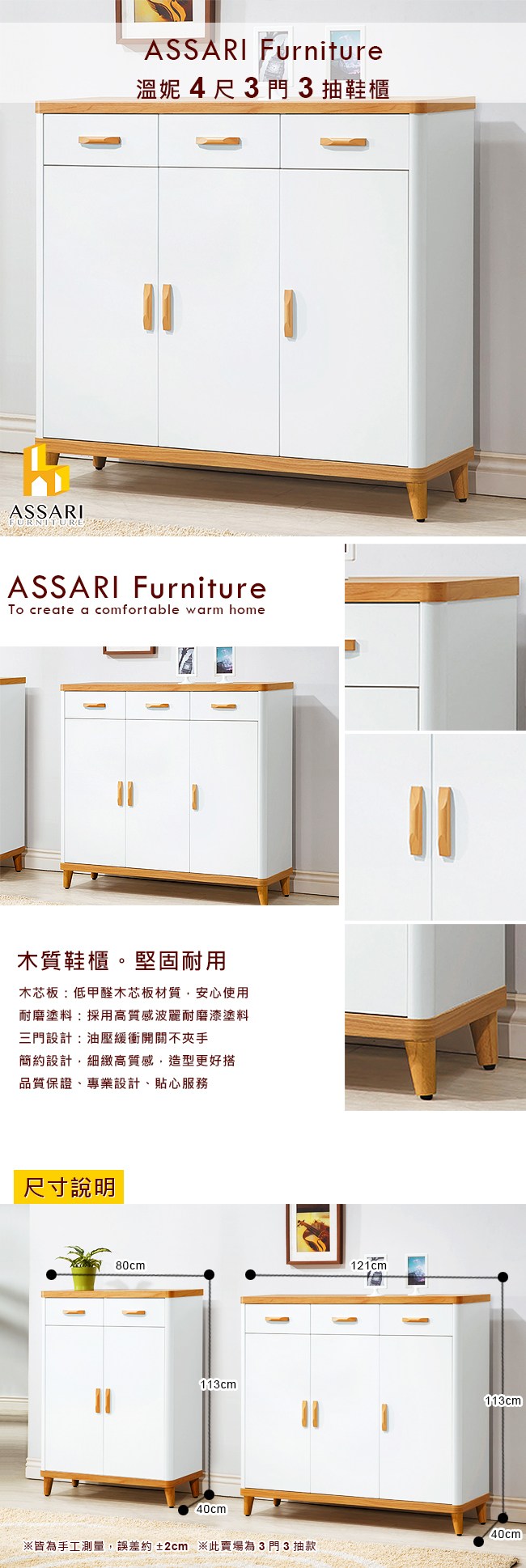 ASSARIFURNITUREASSARI Furniture溫妮4尺3門3抽鞋櫃ASSARI Furniture create a comfortable warm home木質鞋櫃。堅固耐用木芯板:低甲醛木芯板材質,安心使用耐磨塗料:採用高質感波麗耐磨漆塗料三門設計:油壓緩衝開關不手簡約設計,細緻高質感,造型更好搭品質保證專業設計、貼心服務尺寸說明80cm121cm113cm40cm※皆為手工測量,誤差約±2cm ※此賣場為3門3抽款113cm40cm