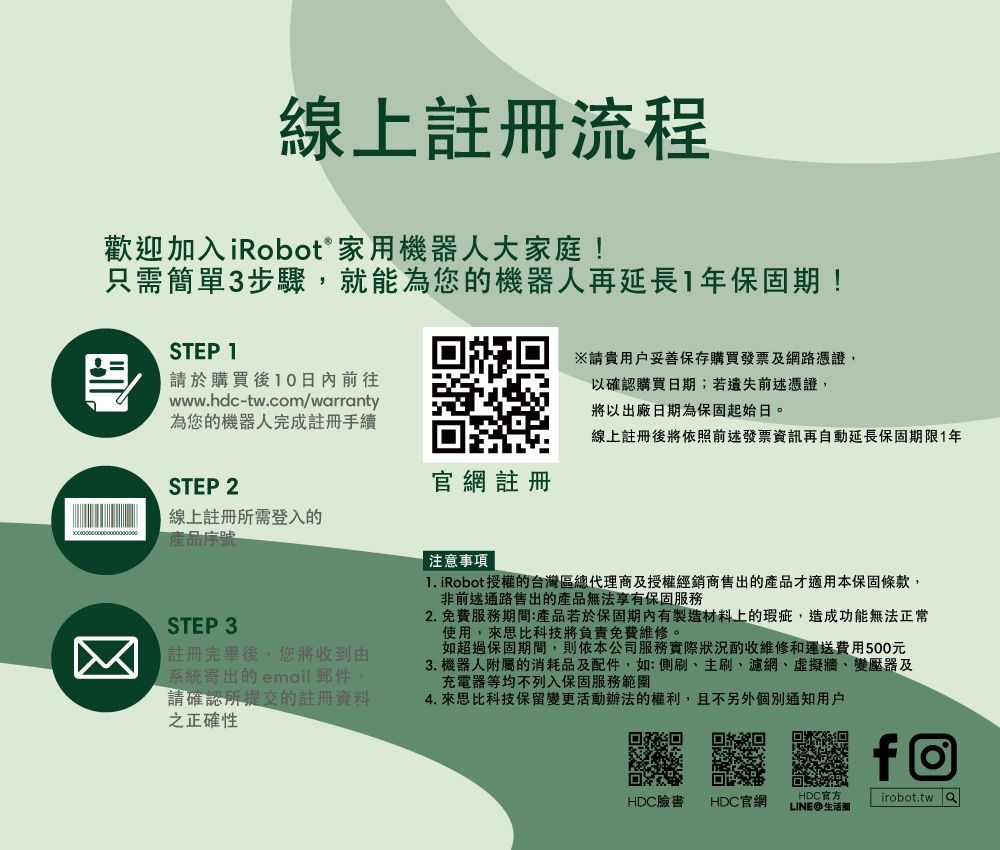 線上註冊流程歡迎加入iRobot® 家用機器人大家庭!只需簡單3步驟就能為您的機器人再延長1年保固期!STEP 1請於購買後10日內前往www.hdc-tw.com/warranty為您的機器人完成註冊手續※請妥善保存購買發票及網路憑證,以確認購買日期;若遺失前述憑證,將以出廠日期為保固起始日。線上註冊後將依照前述發票資訊再自動延長保固期限1年STEP 2官網註冊線上註冊所需登入的產品序號STEP 3註冊完畢後,您將收到由系統寄出的email郵件,請確認所提交的註冊資料之正確性注意事項  iRobot 授權的台灣區總代理商及授權經銷商售出的產品才適用本保固條款,非前述通路售出的產品無法享有保固服務2. 免費服務期間:產品若於保固期內有製造材料上的瑕疵,造成功能無法正常使用,來思比科技將負責免費維修。如超過保固期間,則依本公司服務實際狀況酌收維修和運送費用500元3. 機器人附屬的消耗品及配件,如:側刷、主刷、濾網、虛擬牆、變壓器及充電器等均不列入保固服務範圍4. 來思比科技保留變更活動辦法的權利,且不另外個別通知用戶回回HDC臉書HDC官網HDC官方LINE生活圈f@irobot.tw