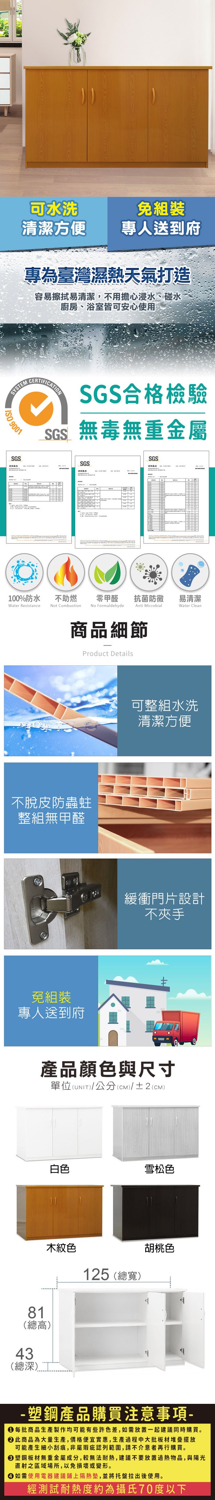 可水洗清潔方便專人送到府專為臺灣濕熱天氣打造容易擦拭易清潔,不用擔心浸水、碰水廚房、浴室皆可安心使用SYSTM 9001SGSECERTIFICATIONSGS合格檢驗SGS無毒無重金屬SGSSGS測試報告100%防水Water Resistance不助燃Not Combustion零甲醛 抗菌防黴易清潔No FormaldehydeAnti MicrobialWater Clean商品細節Product Details不脫皮防蟲蛀整組無甲醛免組裝專人送到府可整組水洗清潔方便緩衝門片設計不夾手產品顏色與尺寸單位(UNIT)/公分(cm)/±2(CM)白色雪松色81(總高)木紋色43(總深)125 (總寬)胡桃色塑鋼產品購買注意事項- 每批商品生產製作均可能有些許色差,如需放置一起建議同時購買。 此商品為大量生產,價格便宜實惠,生產過程中大批板材堆疊擺放可能產生細小刮痕,非屬瑕疵認列範圍,請不介意者再行購買。塑鋼板材無重金屬成分,較無法耐熱,建議不要放置物品,與陽光直射之區域場所,以免損壞或變形。 如需使用電器建議鋪上隔熱墊,並將托盤拉出後使用。經測試耐熱度約為攝氏70度以下