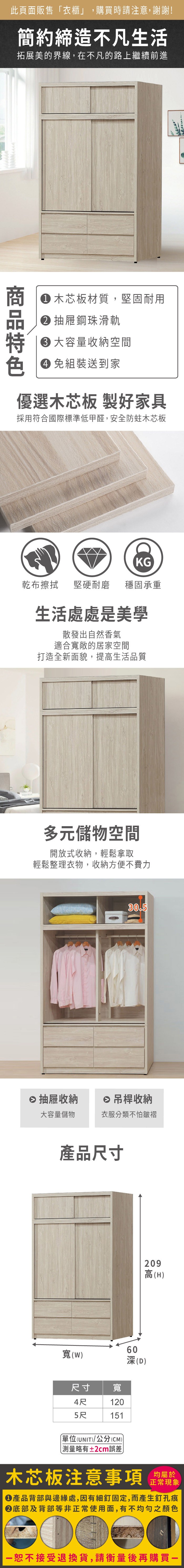 此頁面販售衣櫃」,購買時請注意,謝謝!簡約締造不凡生活拓展美的界線,在不凡的路上繼續前進 木芯板材質,堅固耐用抽屜鋼珠滑軌容量收納空間色 免組裝送到家優選木芯板 製好家具採用符合國際標準低甲醛,安全防蛀木芯板KG乾布擦拭堅硬耐磨 穩固承重生活處處是美學散發出自然香氣適合寬敞的居家空間打造全新面貌,提高生活品質多元儲物空間開放式收納,輕鬆拿取輕鬆整理衣物,收納方便不費力30.5 抽屜收納 吊桿收納大容量儲物衣服分類不怕皺褶產品尺寸60寬(W)(D)尺寸 寬4尺1205尺151(UNIT)/公分(CM)「略有±2cm誤差209高(H)木芯板注意事項正常現象產品背部與邊緣處,因有細釘固定,而產生釘孔痕底部及背部等非正常使用面,有不均勻之顏色接受退換貨,請衡量後再購買