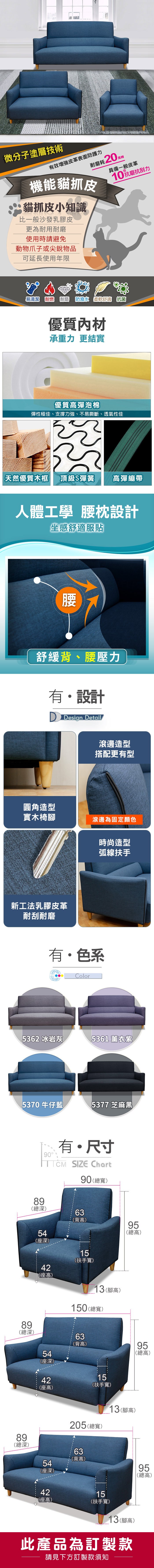 微分子塗層技術有效皮革表面防護力耐磨耗0起機能貓抓皮貓抓皮小知識比一般沙發乳膠皮更為耐用耐磨使用時請避免動物爪子或尖銳物品萬轉具備一般皮革10抗刮力可延長使用年限€易清潔 耐燃 耐磨  柔軟舒適 抗菌優質內材承重力 更結實優質彈泡棉彈性極佳、支撐力強、不易撕斷、透氣性佳 天然優質木框頂級S彈簧彈繃帶人體工學 腰枕設計坐感舒適服貼腰舒緩背、腰壓力有設計 Design Detail滾邊造型搭配更有型圓角造型實木椅腳滾邊為固定顏色時尚造型新工法乳膠皮革耐刮耐磨弧線扶手有色系Color362 冰岩灰361 薰衣紫5370牛仔藍5377 芝麻黑0有・尺寸 SIZE Chart90寬)()63(背)595(總高)(深)898總9深(總深)15(扶手寬)2高42(座高)13(腳高)150(總寬)63(背高)54(座深)424 座(座高)15(扶手寬)89(總深)205 (總寬)13(腳高)63(背高)54(座深)955高(總高)4215(座高)(扶手寬)13(腳高)此產品為訂製款請見下方訂製款須知955高9總(總高)
