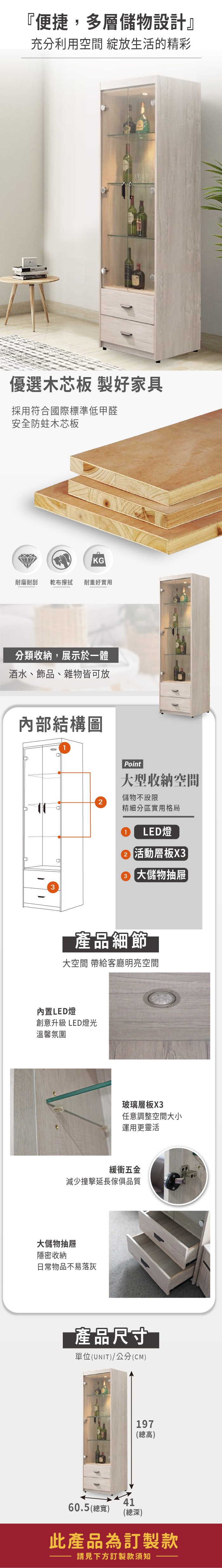『便捷,多層儲物設計』充分利用空間 綻放生活的精彩優選木芯板 製好家具採用符合國際標準低甲醛安全防蛀木芯板KG耐磨耐刮 乾布擦拭 耐重好實用分類收納,展示於一體酒水、飾品、雜物皆可放內部結構圖Point大型收納空間儲物不設限精細分區實用格局1 LED燈2 活動層板X33 大儲物抽屜產品細節 大空間 明亮空間內置LED燈創意升級 LED燈光溫馨氛圍玻璃層板X3任意調整空間大小運用更靈活緩衝五金減少撞擊延長傢俱品質大儲物抽屜隱密收納日常物品不易落灰產品尺寸單位(UNIT)/公分(CM)197(總高)4160.5 (總寬)(總深)此產品為訂製款請見下方訂製款須知