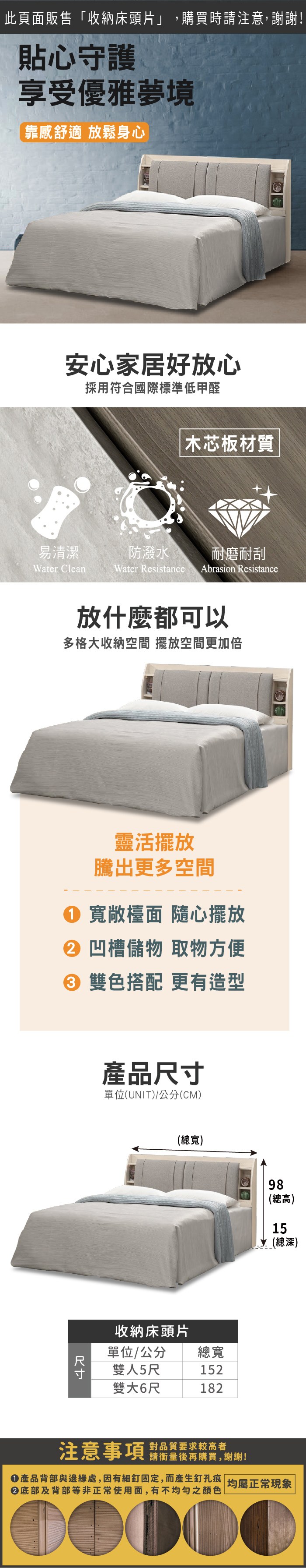 此頁面販售收納床頭片」,購買時請注意,謝謝!貼心守護享受優雅夢境「靠感舒適放鬆身心安心家居好放心採用符合國際標準低甲醛 木芯板材質易清潔防潑水耐磨耐刮Water CleanWater Resistance Abrasion Resistance放什麼都可以多格大收納空間 擺放空間更加倍靈活擺放騰出更多空間 寬敞檯面 隨心擺放 凹槽儲物 取物方便 雙色搭配 更有造型產品尺寸單位(UNIT)/公分(CM)(總寬)收納床頭片單位/公分雙人5尺總寬152雙大6尺18298(總高)15(總深)注意事項 品質要求較高者請衡量後再購買,謝謝!①產品背部與邊緣處,因有細釘固定,而產生釘孔痕 均屬正常現象|② 底部及背部等非正常使用面,有不均勻之顏色