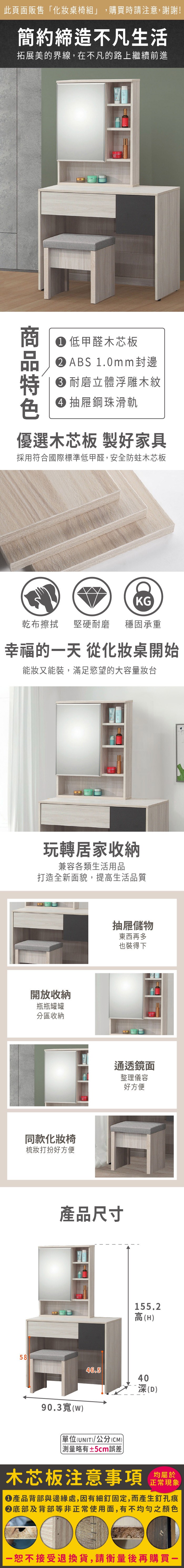 此頁面販售「化桌椅組」,購買時請注意,謝謝!簡約締造不凡生活拓展美的界線,在不凡的路上繼續前進 低甲醛木芯板ABS 1.0mm封邊耐磨立體浮雕木紋 抽屜鋼珠滑軌優選木芯板 製好家具採用符合國際標準低甲醛,安全防蛀木芯板KG乾布擦拭堅硬耐磨 穩固承重幸福的天 從化妝桌開始能妝又能裝,滿足慾望的大容量妝台玩轉居家收納兼容各類生活用品打造全新面貌,提高生活品質開放收納瓶瓶罐罐分區收納同款化妝椅梳妝打扮好方便產品尺寸5846.5抽屜儲物東西再多也裝得下通透鏡面整理儀容好方便155.2高(H4090.3((UNIT)/公分(CM))深(D)略有±5cm誤差)木芯板注意事項正常現象產品背部與邊緣處,因有細釘固定,而產生釘孔痕底部及背部等非正常使用面,有不均勻之顏色一恕不接受退換貨,請衡量後再購買一