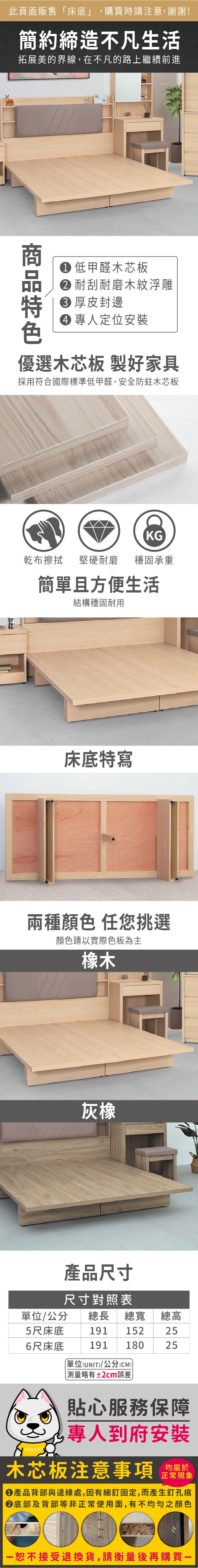 此頁面販售床底」,購買時請注意,謝謝!簡約締造不凡生活拓展美的界線,在不凡的路上繼續前進 低甲醛木芯板 耐刮耐磨木紋浮雕 厚皮封邊 專人定位安裝優選木芯板 製好家具採用符合國際標準低甲醛,安全防蛀木芯板KG乾布擦拭堅硬耐磨 穩固承重簡單且方便生活結構穩固耐用床底特寫兩種顏色 任您挑選顏色請以實際色板為主橡木灰橡產品尺寸尺寸對照表/公分 總長 總寬 總高5尺床底 191 152256尺床底單位(UNIT)/公分(CM)191 18025「略有±2cm誤差貼心服務保障專人到府安裝木芯板注意事項正常現象產品背部與邊緣處,因有細釘固定,而產生釘孔痕底部及背部等非正常使用面,有不均勻之顏色恕不接受退換貨,請衡量後再購買一