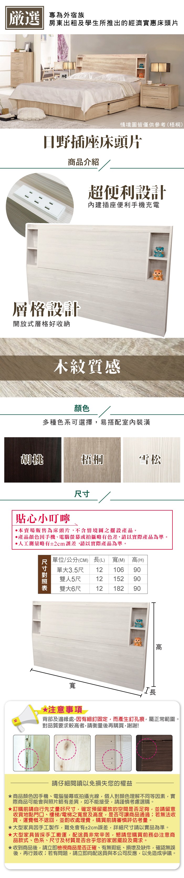 嚴選 專為外宿族房東出租及學生所推出的經濟實惠床頭片情境圖皆僅供參考(梧桐)日野插座床頭片商品介紹超便利設計內建插座便利手機充電層格設計開放式層格好收納木紋質感顏色多種色系可選擇易搭配室內裝潢梧桐雪松貼心小叮嚀•本賣場販售為床頭片不含情境圖之擺設產品。產品顏色手機、電腦螢幕或拍攝略有色差請以實際產品為準。人工測量略有2cm誤差,請以實際產品為準。尺寸單位/公分(CM) (L) 寬(M) 高(H)單大3.5尺 12 106 90152 90雙人5尺12雙大6尺12 18290寬*注意事項長背部及邊緣處,因有細釘固定,而產生釘孔痕,屬正常範圍。對品質要求較高者,請衡量後再購買,謝謝!請仔細閱讀以免損失您的權益商品顏色因手機、電腦螢幕或拍攝光線,個人對顏色理解不同等因素,實際商品可能會與照片略有差異,如不能接受,請謹慎考慮選購。訂購前請自行先丈量好尺寸,確定預留擺放的空間是否足夠,並請留意收貨地點門口、樓梯/電梯之寬度及高度,是否可讓商品通過;若無法收貨,運費概不退回,並酌收處理費,購買前請審慎評估考量。★大型家具因手工製作,難免會有±2cm誤差,詳細尺寸請以實品為準。★大型家具皆採手工搬運,配送員非常辛苦,懇請您購買前務必注意商品款式、色系、尺寸及材質是否合乎您的家居擺設及需求。★收到商品後,請立即檢視商品是否正確、有無瑕疵、損壞及缺件,確認無誤後,再行簽收;若有問題,請立即向配送員與本公司反應,以免造成爭議。