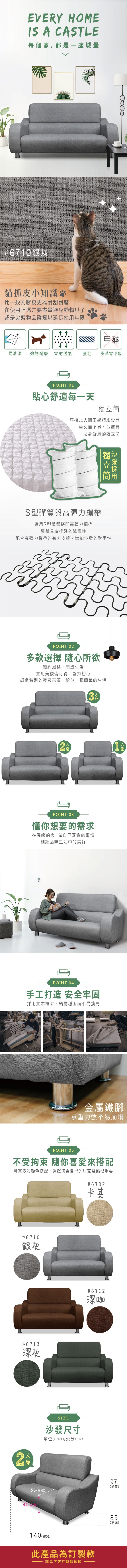 EVERY HOMEIS A CASTLE每個家,都是一城堡#610銀灰貓抓皮小知識比一般乳膠皮更為耐刮耐磨在使用上還是要盡量避免動物爪子或是尖銳物品碰觸以延長使用年限甲醛易清潔 強韌耐磨 雷射透氣強韌皮革零甲醛POINT 01貼心舒適每一天椅以體工學精細設計坐久而不累、並擁有貼身舒適的獨立筒獨立筒S型彈簧與彈力繃帶選用S型彈簧搭配高彈力繃帶彈簧具有很好的減震性配合高彈力繃帶的有力支撐,增加沙發的耐用性POINT 02多款選擇 隨心所欲簡約風格,簡單生活實用美觀皆可得,堅持初心細緻特別的靈感來源,給你一種簡單的生活2座POINT 03懂你想要的需求在溫暖的家,做自己喜歡的事情細細品味生活中的美好POINT 04手工打造 安全牢固採用實木框架,結構穩固而不易搖晃金屬鐵腳承重力強不易崩塌POINT 05不受拘束 隨你喜愛來搭配豐富多彩顏色搭配,選擇適合自己的居家裝飾很重要#6702卡其#6710銀灰#6713深灰人座SIZE#6712深咖沙發尺寸單位(UNIT/公分(CM)53 (總寬)40(座)140 (總寬)此產品為訂製款請見下方訂製款須知977高(總高)85(總深)