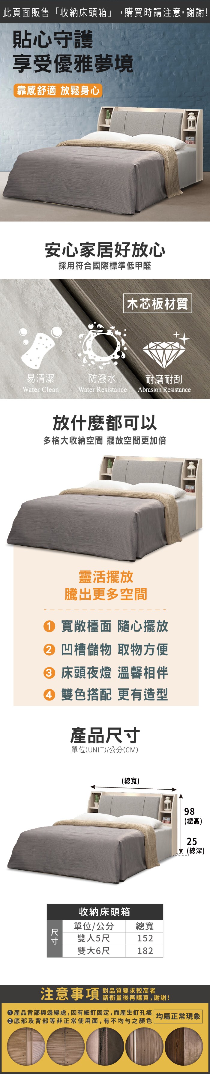此頁面販售「收納床頭箱」,購買時請注意,謝謝!貼心守護享受優雅夢境靠感舒適放鬆身心安心家居好放心採用符合國際標準低甲醛 木芯板材質易清潔防潑水耐磨耐刮Water CleanWater Resistance Abrasion Resistance放什麼都可以多格大收納空間 擺放空間更加倍靈活擺放騰出更多空間 寬敞檯面 隨心擺放 凹槽儲物 取物方便 床頭夜燈 溫馨相伴④ 雙色搭配 更有造型產品尺寸單位(UNIT)/公分(CM)(總寬)收納床頭箱單位/公分雙人5尺總寬152雙大6尺18298(總高)25(總深)注意事項 品質要求較高者請衡量後再購買,謝謝!產品背部與邊緣處,因有細釘固定,而產生釘孔痕 均屬正常現象|底部及背部等非正常使用面,有不均勻之顏色