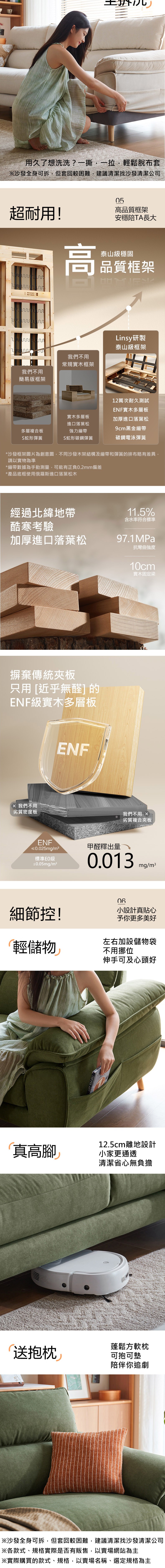 用久了想洗洗?一撕一拉輕鬆脫布套※沙發全身可拆,但套回較困難,建議清潔找沙發清潔公司超耐用!高我們不用簡易版框架05高品質框架安穩陪TA長大泰山級穩固品質框架我們不用常規實木框架Linsy研製泰山級框架12萬次耐久測試ENF實木多層板實木多層板進口落葉松加厚進口落葉松多層複合板9cm黑金繃帶強力繃帶S蛇形彈簧S蛇形碳鋼彈簧碳鋼電泳彈簧*沙發框架圖片為創意圖,不同沙發木架結構及繃帶和彈簧的排布略有差異,請以實物為準*繃帶數據為手動測量,可能有正負0.2mm偏差*產品底框使用俄羅斯進口落葉松木經過北緯地帶酷寒考驗加厚進口落葉松摒棄傳統夾板只用 近乎無醛]的ENF級實木多層板 我們不用劣質密度板ENF11.5%含水率符合標準97.1MPa抗彎曲強度10cm實木固定梁我們不用 劣質複合夾板ENF≤0.025mg/m3標準≤0.05mg/m²甲醛釋出量0.013mg/m3細節控!小設計真貼心予你更多美好輕儲物左右加設儲物袋不用挪位「真高腳伸手可及心頭好12.5cm離地設計小家更通透清潔省心無負擔蓬鬆方軟枕送抱枕可抱可墊陪伴你追劇※沙發全身可拆,但套回較困難,建議清潔找沙發清潔公司※各款式、規格實際是否有販售,以賣場網站為主※實際購買的款式、規格,以賣場名稱、選定規格為主