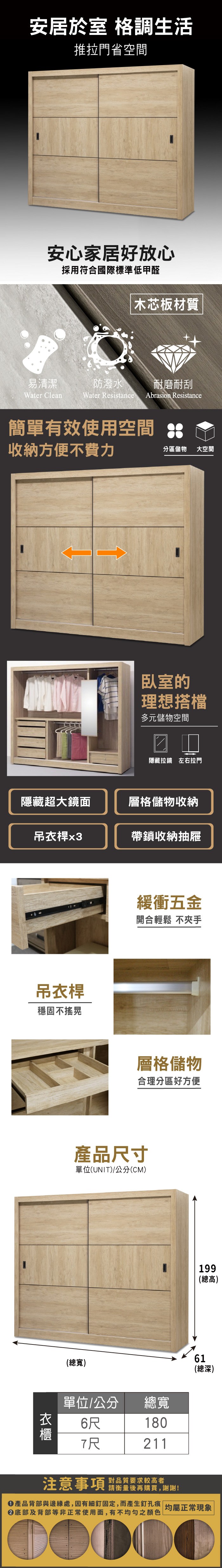 安居於室 格調生活推拉門省空間安心家居好放心採用符合國際標準低甲醛木芯板材質易清潔防潑水 耐磨耐刮Water CleanWater Resistance Abrasion Resistance簡單有效使用空間收納方便不費力分區儲物大空間臥室的理想搭檔多元儲物空間□□隱藏拉鏡 左右拉門隱藏超大鏡面層格儲物收納吊衣桿x3帶鎖收納抽屜吊衣桿穩固不緩衝五金開合輕鬆 不夾手層格儲物合理分區好方便產品尺寸單位(UNIT)/公分(CM)199(總高)(總寬)61(總深)單位/公分6尺總寬180211對品質要求較高者注意事項 購買,謝謝!產品背部與邊緣處,因有細釘固定,而產生釘孔痕 均屬正常現象底部及背部等非正常使用面,有不均勻之顏色