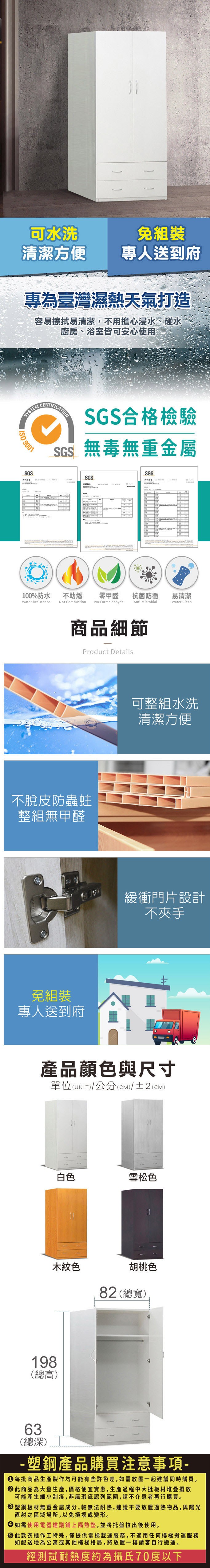 可水洗免組裝清潔方便專人送到府專為臺灣濕熱天氣打造容易擦拭易清潔,不用擔心浸水、碰水廚房、浴室皆可安心使用SYSTEM 9001SGS報告CERTIFICATIONSGS合格檢驗SGS無毒無重金屬SGSSGS100%防水Water Resistance不助燃t CombustionNo Formaldehyde零甲醛抗菌防黴易清潔Anti MicrobialWater Clean商品細節Product Details不脫皮防蟲蛀整組無甲醛免組裝專人送到府可整組水洗清潔方便緩衝門片設計不夾手產品顏色與尺寸單位(UNIT)/公分(cm)/±2(CM)白色雪松色木紋色胡桃色82 (總寬)198(總高)63(總深)-塑鋼產品購買注意事項- 每批商品生產製作均可能有些許色差,如需放置一起建議同時購買。 此商品為大量生產,價格便宜實惠,生產過程中大批板材堆疊擺放可能產生細小刮痕,非屬瑕疵認列範圍,請不介意者再行購買。 塑鋼板材無重金屬成分,較無法耐熱,建議不要放置過熱物品,與陽光直射之區域場所,以免損壞或變形。 如需使用電器建議鋪上隔熱墊,並將托盤拉出後使用。 此款衣櫃作工特殊,僅提供電梯載運服務,不適用任何樓梯搬運服務如配送地為公寓或其他樓梯格局,將放置一樓請客自行搬運。經測試耐熱度約為攝氏70度以下