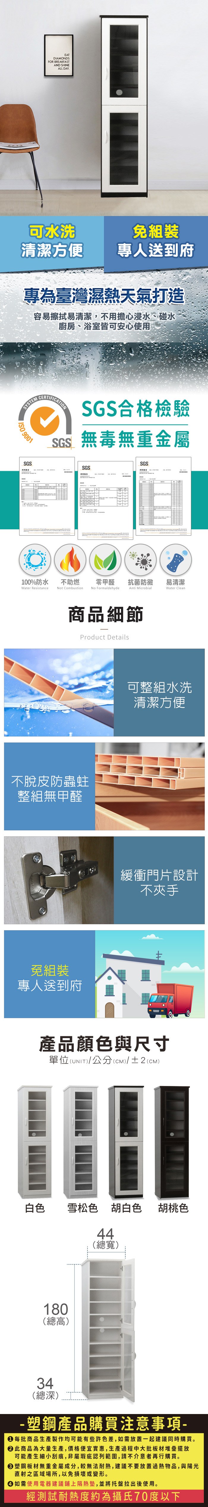 EATDIAMONDSFOR BREAKFASTAND SHINEALL DAY.可水洗清潔方便專人送到府專為臺灣濕熱天氣打造容易擦拭易清潔,不用擔心浸水、碰水廚房、浴室皆可安心使用SYSTEM 9001SGSCERTIFICATIONSGS合格檢驗SGS無毒無重金屬SGSSGS100%防水Water Resistance不助燃Not Combustion零甲醛抗菌防黴易清潔Anti MicrobialWater CleanNo Formaldehyde商品細節Product Details不脫皮防蟲蛀整組無甲醛免組裝專人送到府可整組水洗清潔方便緩衝門片設計不夾手產品顏色與尺寸單位(UNIT)/公分(cm)/±2(CM)白色雪松色胡白色 胡桃色180(總高)3444(總寬)(總深)- 塑鋼產品購買注意事項- 每批商品生產製作均可能有些許色差,如需放置一起建議同時購買。 此商品為大量生產,價格便宜實惠,生產過程中大批板材堆疊擺放可能產生細小刮痕,非屬瑕疵認列範圍,請不介意者再行購買。塑鋼板材無重金屬成分,較無法耐熱,建議不要放置過熱物品,與陽光直射之區域場所,以免損壞或變形。 如需使用電器建議鋪上隔熱墊,並將托盤拉出後使用。經測試耐熱度約為攝氏70度以下