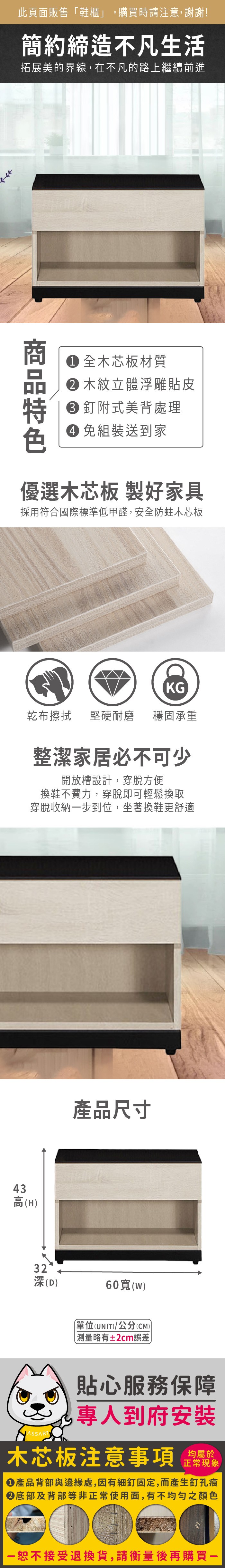 此頁面販售「鞋櫃」購買時請注意,謝謝!簡約締造不凡生活拓展美的界線,在不凡的路上繼續前進 全木芯板材質 木紋立體浮雕貼皮 釘附式美背處理 組裝送到家優選木芯板 製好家具採用符合國際標準低甲醛,安全防蛀木芯板43KG乾布擦拭堅硬耐磨 穩固承重整潔家居必不可少開放槽設計,穿脫方便換鞋不費力,穿脫即可輕鬆換取穿脫收納步到位,坐著換鞋更舒適高(H產品尺寸32深(D)60()單位(UNIT)/公分(CM)測量略有±2cm誤差貼心服務保障,專人到府安裝木芯板注意事項均屬於正常現象產品背部與邊緣處,因有細釘固定,而產生釘孔痕底部及背部等非正常使用面,有不均勻之顏色一恕不接受退換貨,請衡量後再購買一