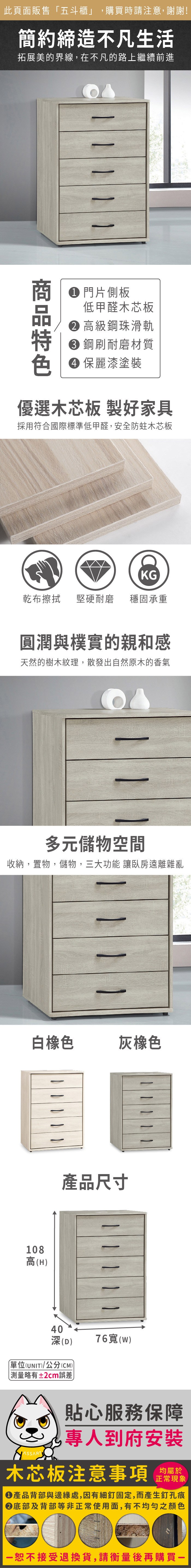 此頁面販售「五斗櫃」購買時請注意,謝謝!簡約締造不凡生活拓展美的界線,在不凡的路上繼續前進    1 門片側板低甲醛木芯板高級鋼珠滑軌 鋼刷耐磨材質 保麗漆塗裝優選木芯板 製好家具採用符合國際標準低甲醛,安全防蛀木芯板KG乾布擦拭堅硬耐磨 穩固承重圓潤與樸實的親和感天然的樹木紋理,散發出自然原木的香氣多元儲物空間收納,置物,儲物,三大功能 讓臥房遠離雜亂白橡色灰橡色108高(H產品尺寸40深(D)單位(UNIT)/公分(CM)略有±2cm誤差   76寬(W)貼心服務保障,專人到府安裝木芯板注意事項正常現象產品背部與邊緣處,因有細釘固定,而產生釘孔痕底部及背部等非正常使用面,有不均勻之顏色恕不接受退換貨,請衡量後再購買一