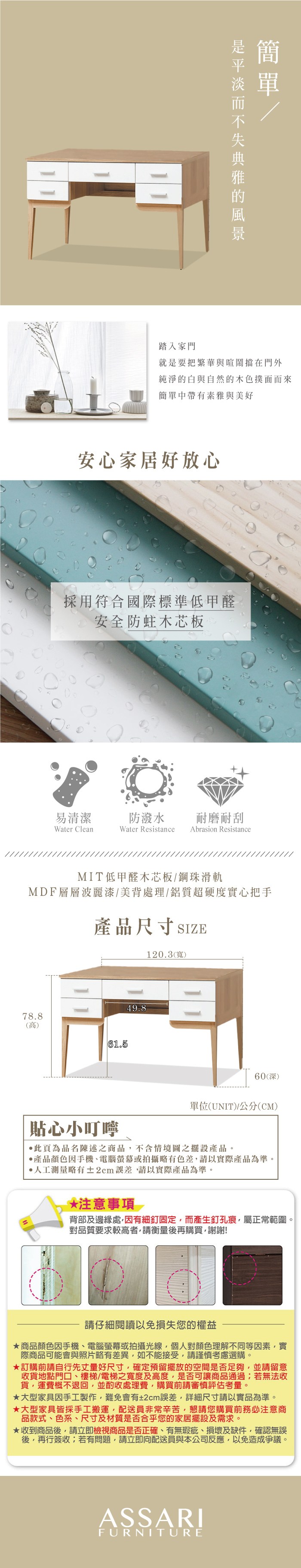 踏入家門就是要把繁華與喧鬧擋在門外純淨的白與自然的木色撲面而來簡單中帶有素雅與美好安心家居好放心採用符合國際標準低甲醛安全防蛀木芯板易清潔防潑水耐磨耐刮Water CleanWater Resistance Abrasion ResistanceMIT低甲醛木芯板鋼珠滑軌MDF層層波麗漆/美背處理/鋁質超硬度實心把手產品尺寸SIZE10.3(寬)78.8(高)61.549.860(深)單位(UNIT)/公分(CM)貼心小叮嚀此頁為品名陳述之商品不含情境圖之擺設產品。產品顏色手機、電腦螢幕或拍攝略有色差請以實際產品為準。人工測量略有±2cm請以實際產品為準。*注意事項 2背部及邊緣處因有細釘固定,而產生釘孔痕,屬正常範圍。對品質要求較高者,請衡量後再購買,謝謝!請仔細閱讀以免損失您的權益商品顏色因手機、電腦螢幕或拍攝光線,個人對顏色理解不同等因素,實際商品可能會與照片略有差異,如不能接受,請謹慎考慮選購。★訂購前請自行先丈量好尺寸,確定預留擺放的空間是否足夠,並請留意收貨地點門口、樓梯/電梯之寬度及高度,是否可讓商品通過;若無法收貨,運費概不退回,並酌收處理費,購買前請審慎評估考量。★大型家具因手工製作,難免會有±2cm誤差,詳細尺寸請以實品為準。★大型家具皆採手工搬運,配送員非常辛苦,懇請您購買前務必注意商品款式、色系、尺寸及材質是否合乎您的家居擺設及需求。★收到商品後,請立即檢視商品是否正確、有無瑕疵、損壞及缺件,確認無誤後,再行簽收;若有問題,請立即向配送員與本公司反應,以免造成爭議。ASSARIFURNITURE