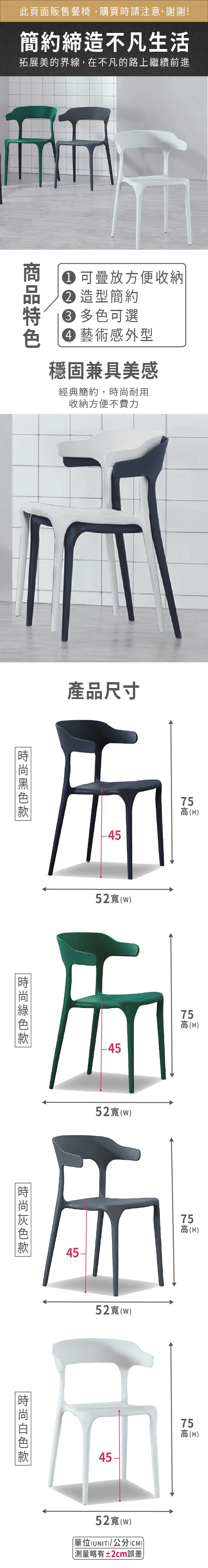 此頁面販售餐椅,購買時請注意,謝謝!簡約締造不凡生活拓展美的界線,在不凡的路上繼續前進可疊放方便收納 造型簡約 多色可選藝術感外型穩固兼具美感經典簡約,耐用收納方便不費力產品尺寸5(H52()-4552()757高高(H)45-75高(H)時尚52(W)4575高(H)52寬(w)單位(UNIT)/公分(CM))測量略有±2cm誤差)