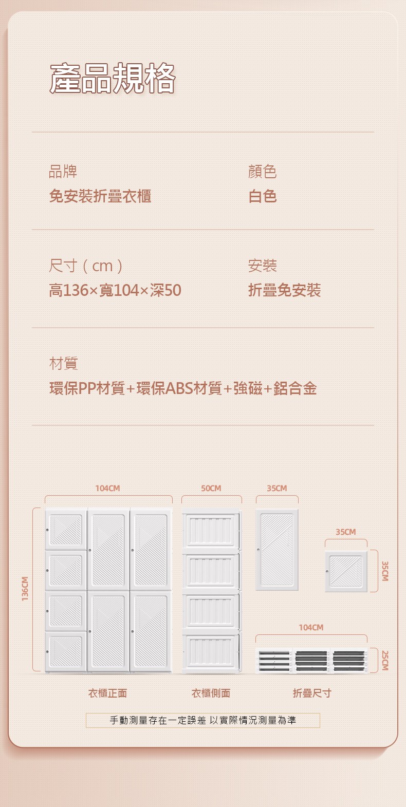 136CM產品規格品牌顏色免安裝衣櫃白色尺寸(cm)安裝高136寬104深50折疊免安裝材質環保PP材質+環保ABS材質+強磁+鋁合金104CM50CM35CM衣櫃正面衣櫃側面手動測量存在一定誤差以實際情況測量為準104CM折疊尺寸35CM35CM25CM