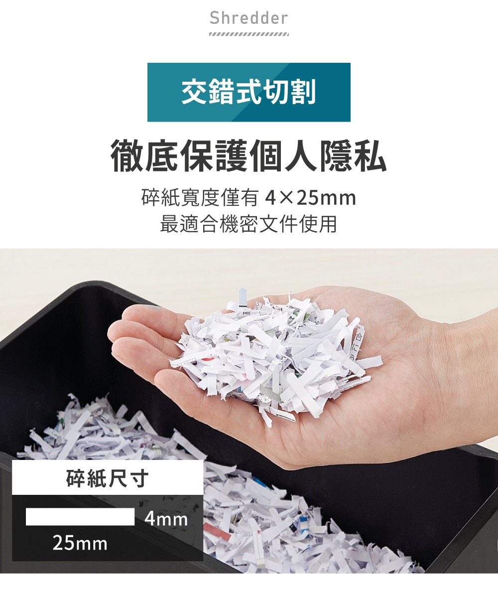交錯式切割 徹底保護個人隱私 碎紙寬度僅有4x25mm 最適合機密文件使用 碎紙尺寸