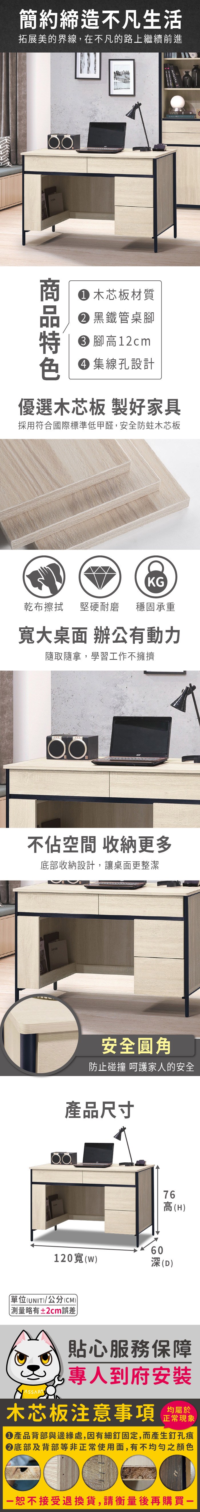 簡約締造不凡生活拓展美的界線,在不凡的路上繼續前進Arletta  木芯板材質 黑鐵管桌 腳高12cm 集線孔設計優選木芯板 製好家具採用符合國際標準低甲醛,安全防蛀木芯板KG乾布擦拭堅硬耐磨 穩固承重寬大桌面 辦公動力隨取隨拿,學習工作不擁擠不佔空間 收納更多底部收納設計,讓桌面更整潔安全圓角防止碰撞 呵護家人的安全產品尺寸6076高(H120寬(w(D)(UNIT)/公分(CM))測量略有±2cm誤差貼心服務保障專人到府安裝木芯板注意事項正常現象產品背部與邊緣處,因有細釘固定,而產生釘孔痕底部及背部等非正常使用面,有不均勻之顏色恕不接受退換貨,請衡量後再購買一