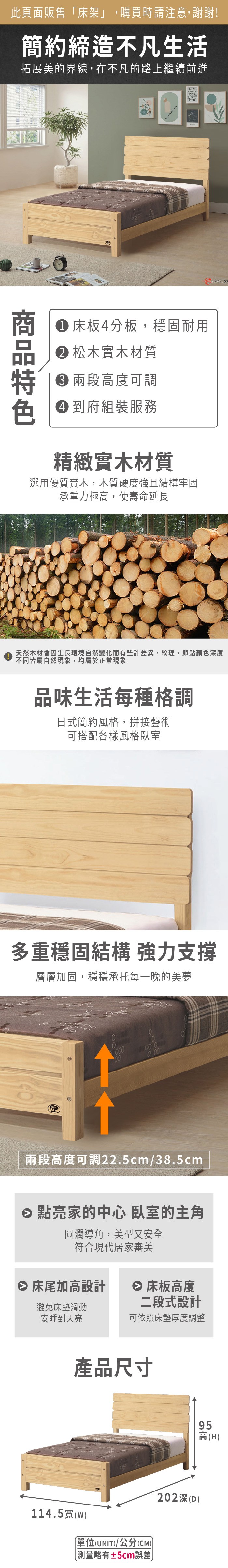 此頁面販售「床架」,購買時請注意,謝謝!簡約締造不凡生活拓展美的界線,在不凡的路上繼續前進FRCE238178 床板4分板,穩固耐用 松木實木材質 高度可調 到府組裝服務精緻實木材質選用優質實木,木質硬度強且結構牢固承重力極高,使壽命延長天然木材會因生長環境自然變化而有些許差異,紋理、節點顏色深度不同皆屬自然現象,均屬於正常現象O品味生活每種格調日式簡約風格,拼接藝術可搭配各樣風格臥室多重穩固結構 強力支撐層層加固,穩穩承托每一晚的美夢0000000兩段高度可調22.5cm/38.5cm 點亮家的中心 臥室的主角圓潤導角,美型又安全符合現代居家審美 床尾加高設計 床板高度避免床墊滑動安睡到天亮二段式設計可依照床墊厚度調整產品尺寸114.5(w(UNIT)/公分(CM))測量±5cm誤差95202深(D)高(H)